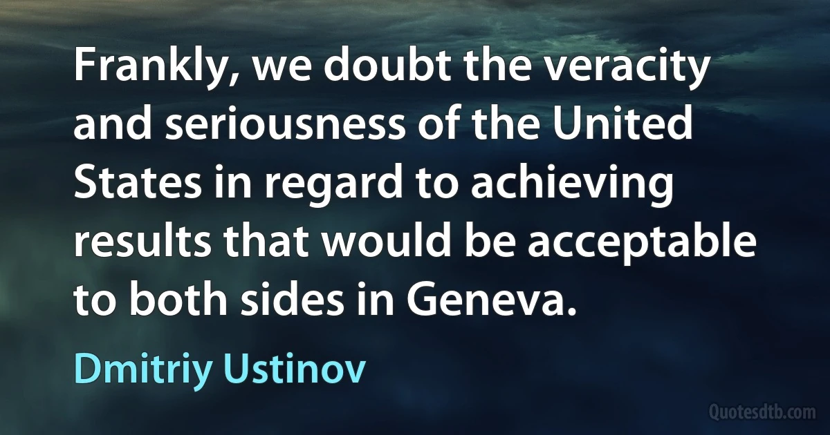 Frankly, we doubt the veracity and seriousness of the United States in regard to achieving results that would be acceptable to both sides in Geneva. (Dmitriy Ustinov)