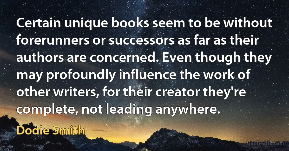 Certain unique books seem to be without forerunners or successors as far as their authors are concerned. Even though they may profoundly influence the work of other writers, for their creator they're complete, not leading anywhere. (Dodie Smith)