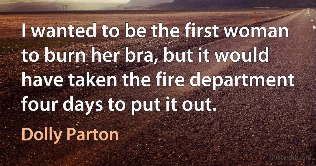 I wanted to be the first woman to burn her bra, but it would have taken the fire department four days to put it out. (Dolly Parton)