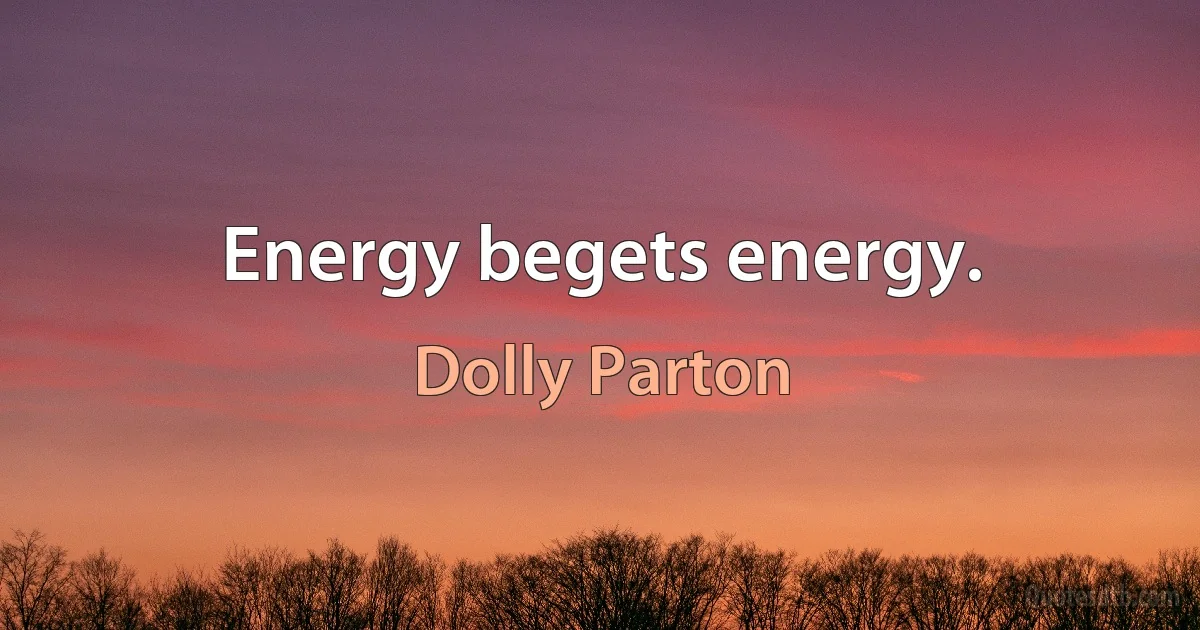 Energy begets energy. (Dolly Parton)