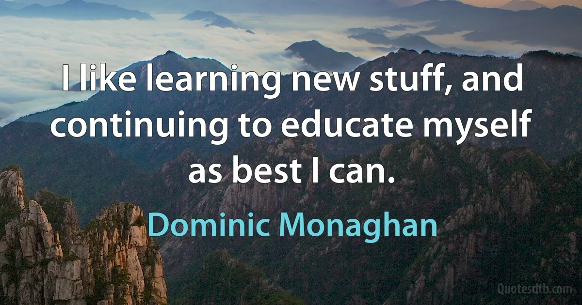 I like learning new stuff, and continuing to educate myself as best I can. (Dominic Monaghan)