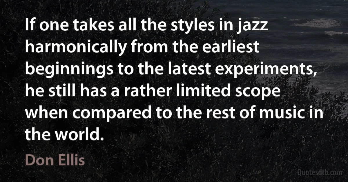 If one takes all the styles in jazz harmonically from the earliest beginnings to the latest experiments, he still has a rather limited scope when compared to the rest of music in the world. (Don Ellis)