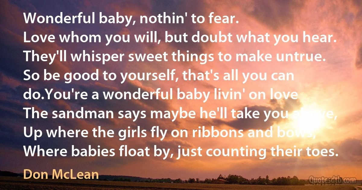 Wonderful baby, nothin' to fear.
Love whom you will, but doubt what you hear.
They'll whisper sweet things to make untrue.
So be good to yourself, that's all you can do.You're a wonderful baby livin' on love
The sandman says maybe he'll take you above,
Up where the girls fly on ribbons and bows,
Where babies float by, just counting their toes. (Don McLean)