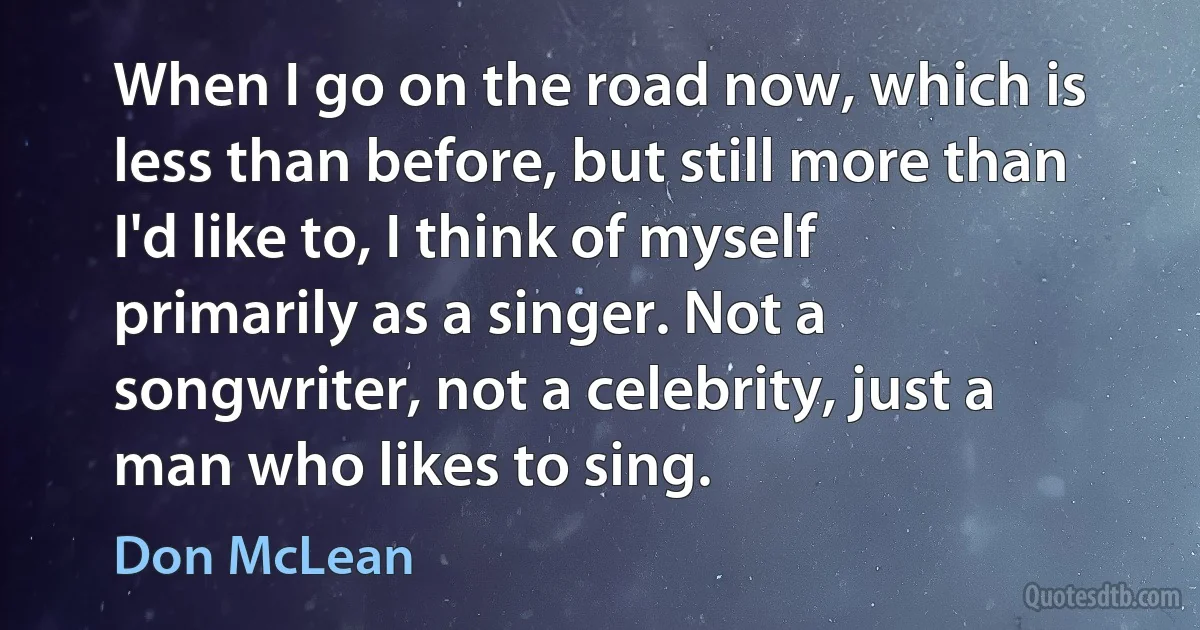 When I go on the road now, which is less than before, but still more than I'd like to, I think of myself primarily as a singer. Not a songwriter, not a celebrity, just a man who likes to sing. (Don McLean)