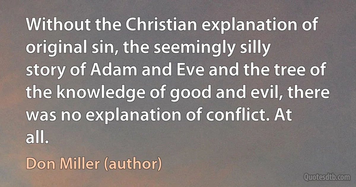 Without the Christian explanation of original sin, the seemingly silly story of Adam and Eve and the tree of the knowledge of good and evil, there was no explanation of conflict. At all. (Don Miller (author))