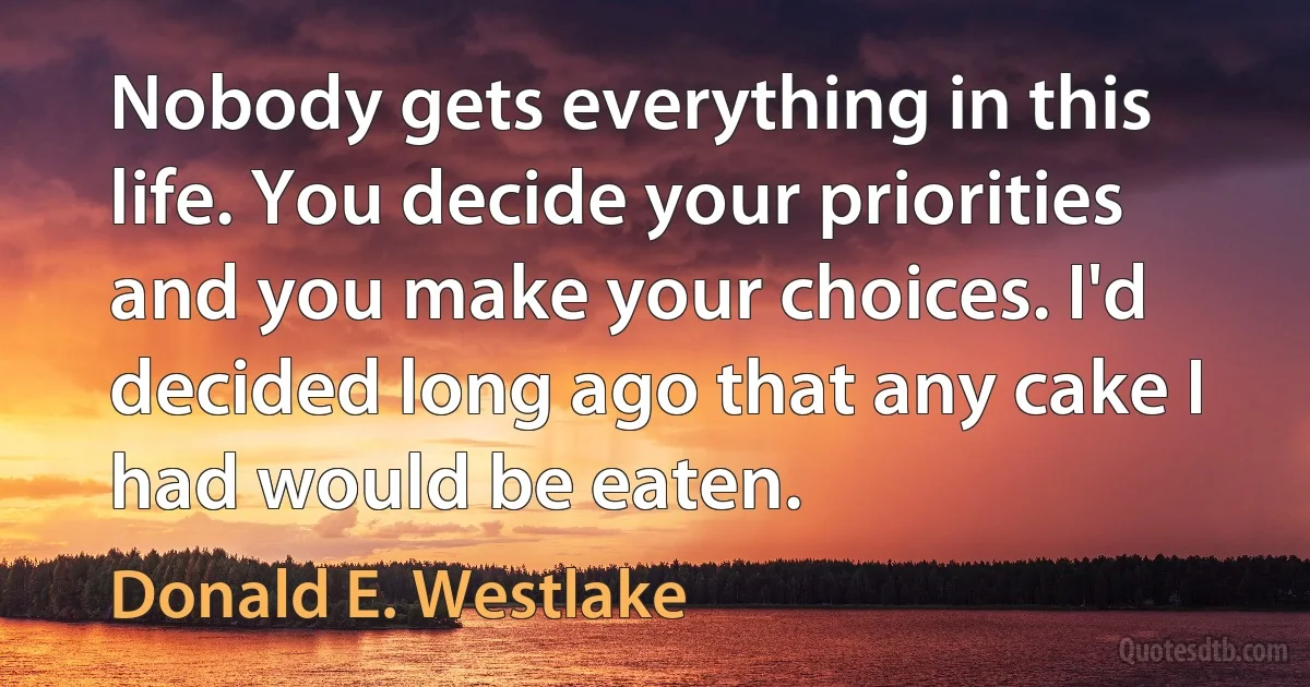 Nobody gets everything in this life. You decide your priorities and you make your choices. I'd decided long ago that any cake I had would be eaten. (Donald E. Westlake)