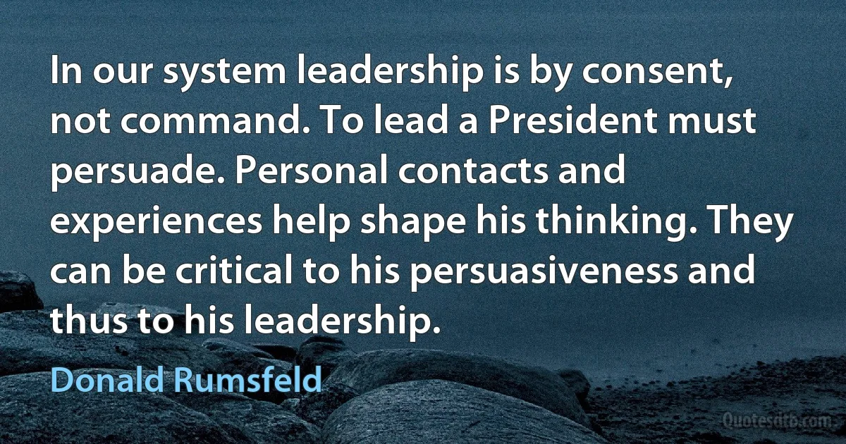 In our system leadership is by consent, not command. To lead a President must persuade. Personal contacts and experiences help shape his thinking. They can be critical to his persuasiveness and thus to his leadership. (Donald Rumsfeld)