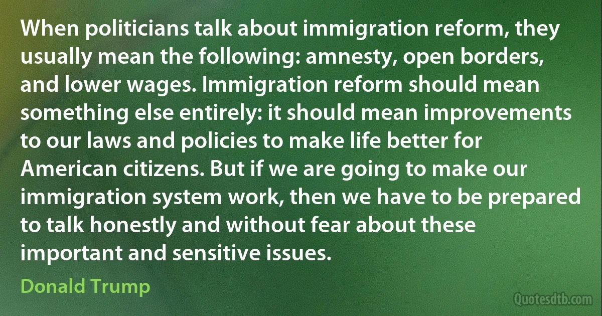 When politicians talk about immigration reform, they usually mean the following: amnesty, open borders, and lower wages. Immigration reform should mean something else entirely: it should mean improvements to our laws and policies to make life better for American citizens. But if we are going to make our immigration system work, then we have to be prepared to talk honestly and without fear about these important and sensitive issues. (Donald Trump)