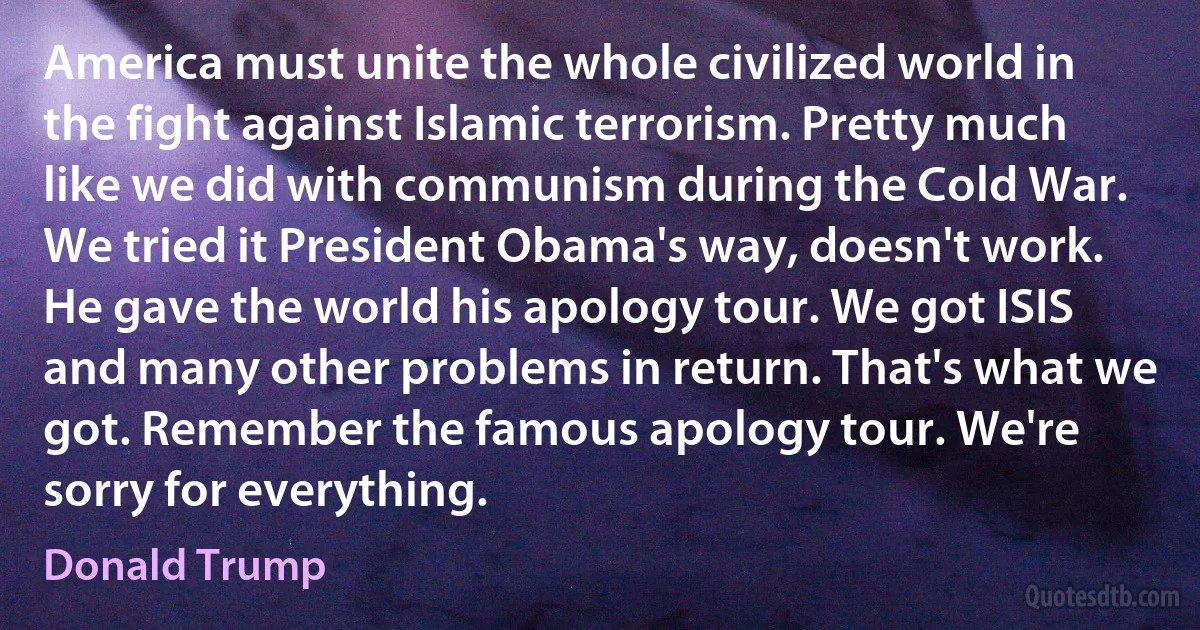 America must unite the whole civilized world in the fight against Islamic terrorism. Pretty much like we did with communism during the Cold War. We tried it President Obama's way, doesn't work. He gave the world his apology tour. We got ISIS and many other problems in return. That's what we got. Remember the famous apology tour. We're sorry for everything. (Donald Trump)