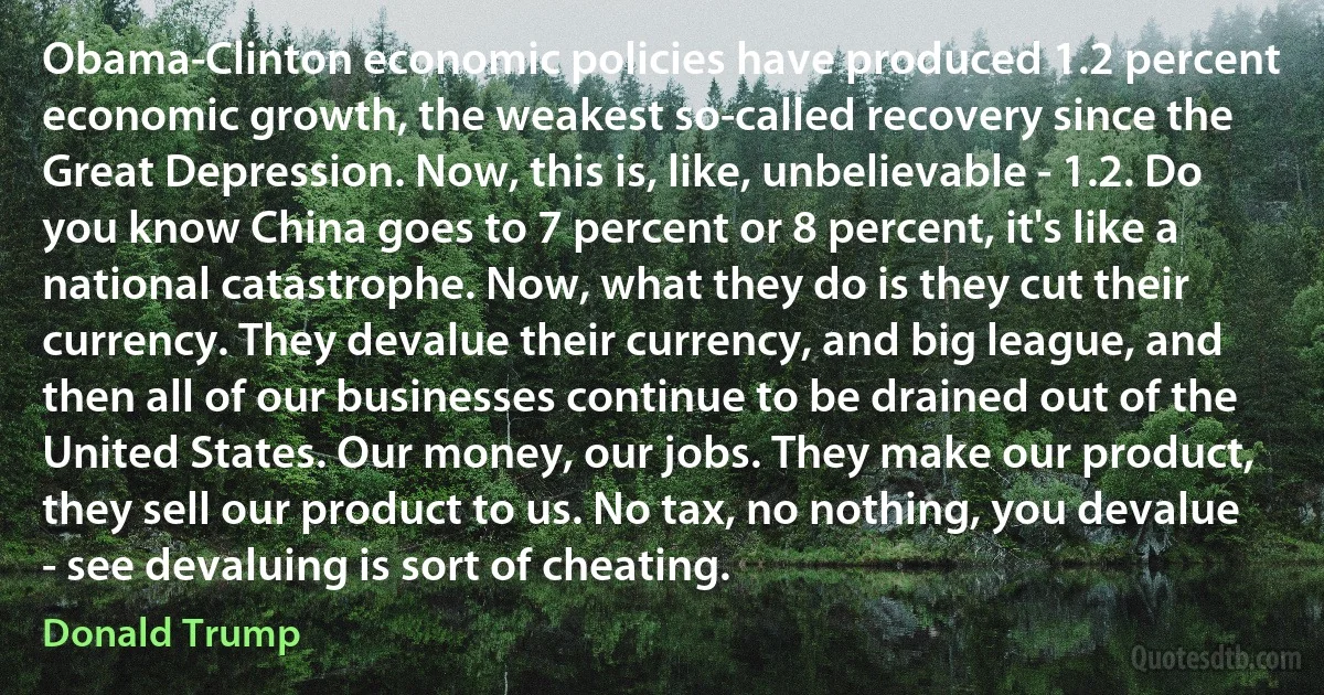 Obama-Clinton economic policies have produced 1.2 percent economic growth, the weakest so-called recovery since the Great Depression. Now, this is, like, unbelievable - 1.2. Do you know China goes to 7 percent or 8 percent, it's like a national catastrophe. Now, what they do is they cut their currency. They devalue their currency, and big league, and then all of our businesses continue to be drained out of the United States. Our money, our jobs. They make our product, they sell our product to us. No tax, no nothing, you devalue - see devaluing is sort of cheating. (Donald Trump)