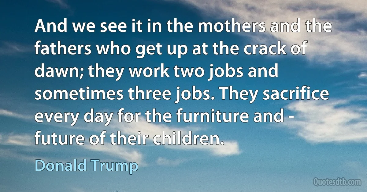 And we see it in the mothers and the fathers who get up at the crack of dawn; they work two jobs and sometimes three jobs. They sacrifice every day for the furniture and - future of their children. (Donald Trump)