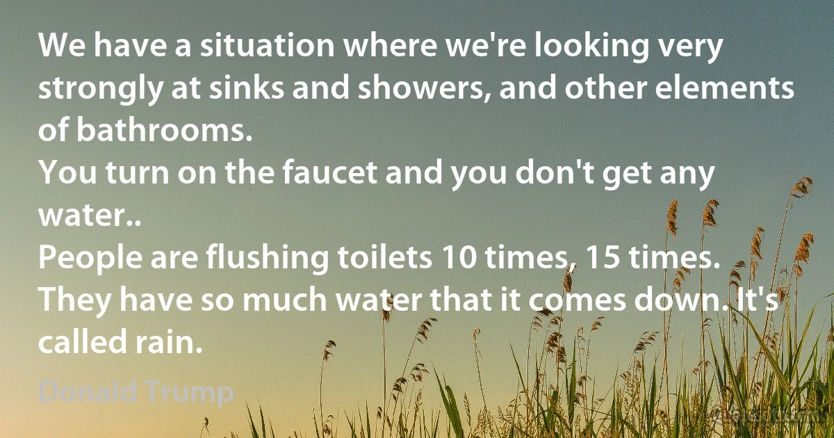 We have a situation where we're looking very strongly at sinks and showers, and other elements of bathrooms.
You turn on the faucet and you don't get any water..
People are flushing toilets 10 times, 15 times.
They have so much water that it comes down. It's called rain. (Donald Trump)