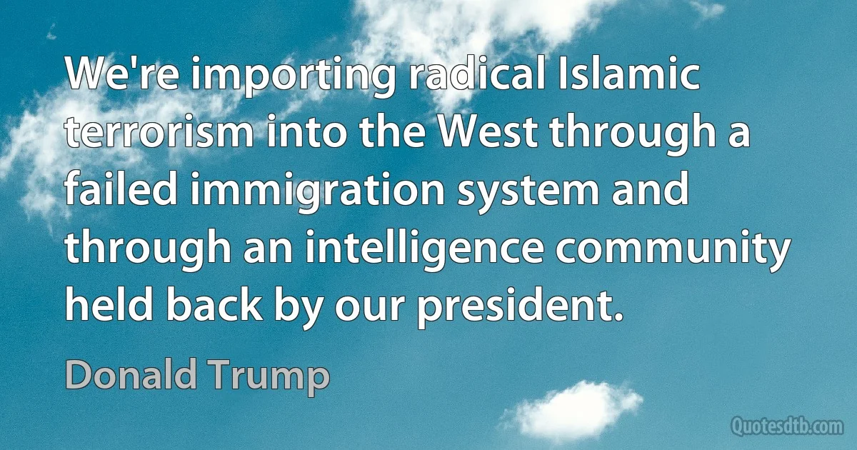 We're importing radical Islamic terrorism into the West through a failed immigration system and through an intelligence community held back by our president. (Donald Trump)