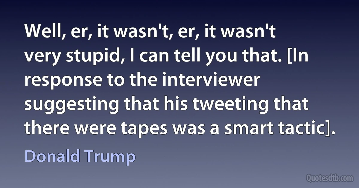 Well, er, it wasn't, er, it wasn't very stupid, I can tell you that. [In response to the interviewer suggesting that his tweeting that there were tapes was a smart tactic]. (Donald Trump)