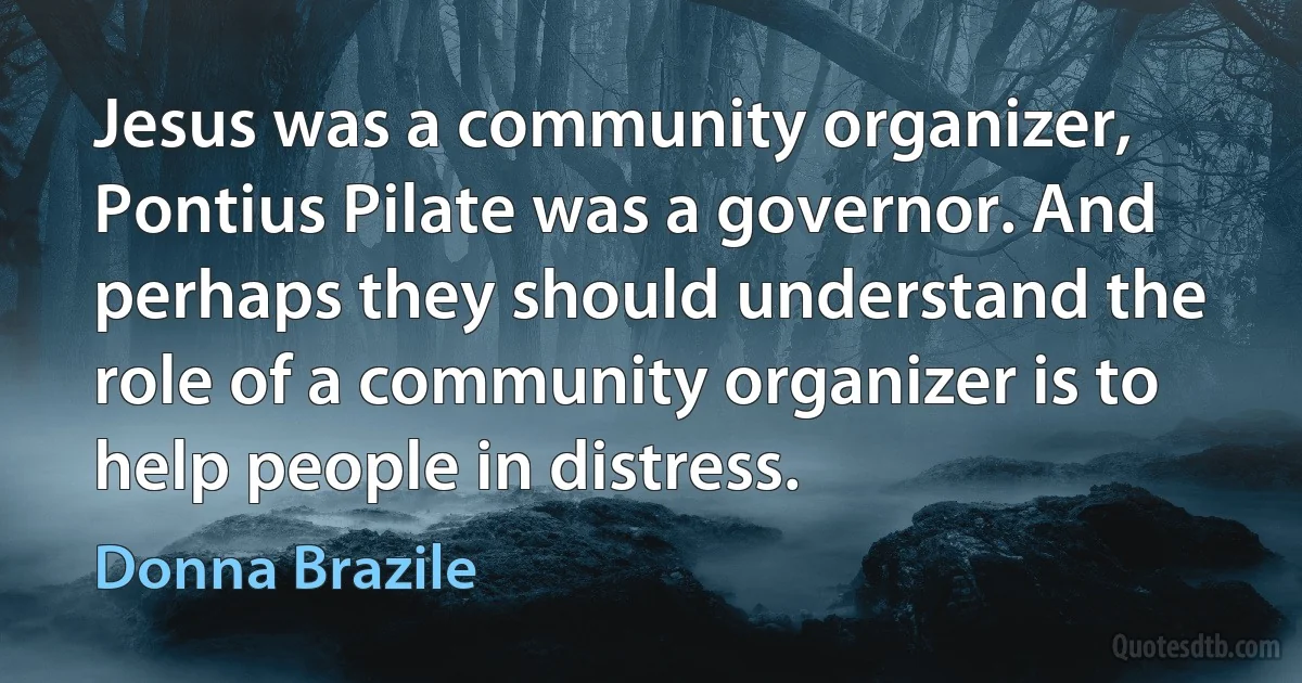 Jesus was a community organizer, Pontius Pilate was a governor. And perhaps they should understand the role of a community organizer is to help people in distress. (Donna Brazile)