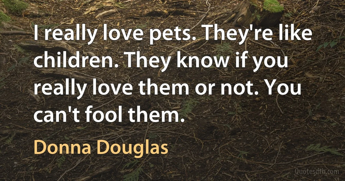 I really love pets. They're like children. They know if you really love them or not. You can't fool them. (Donna Douglas)