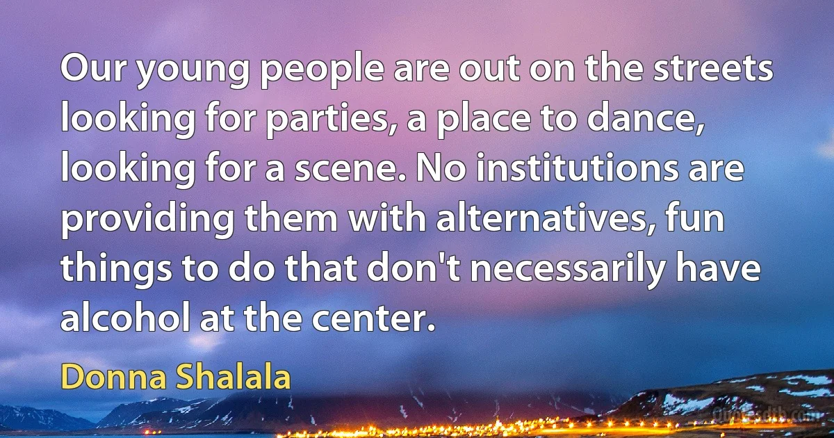 Our young people are out on the streets looking for parties, a place to dance, looking for a scene. No institutions are providing them with alternatives, fun things to do that don't necessarily have alcohol at the center. (Donna Shalala)