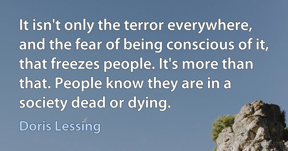 It isn't only the terror everywhere, and the fear of being conscious of it, that freezes people. It's more than that. People know they are in a society dead or dying. (Doris Lessing)