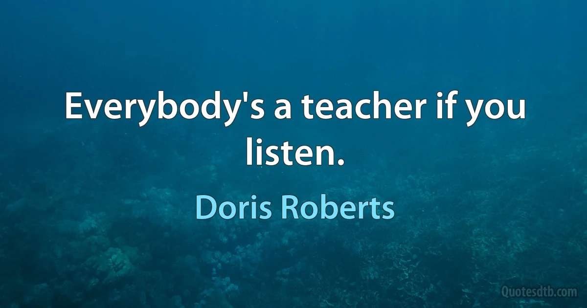 Everybody's a teacher if you listen. (Doris Roberts)