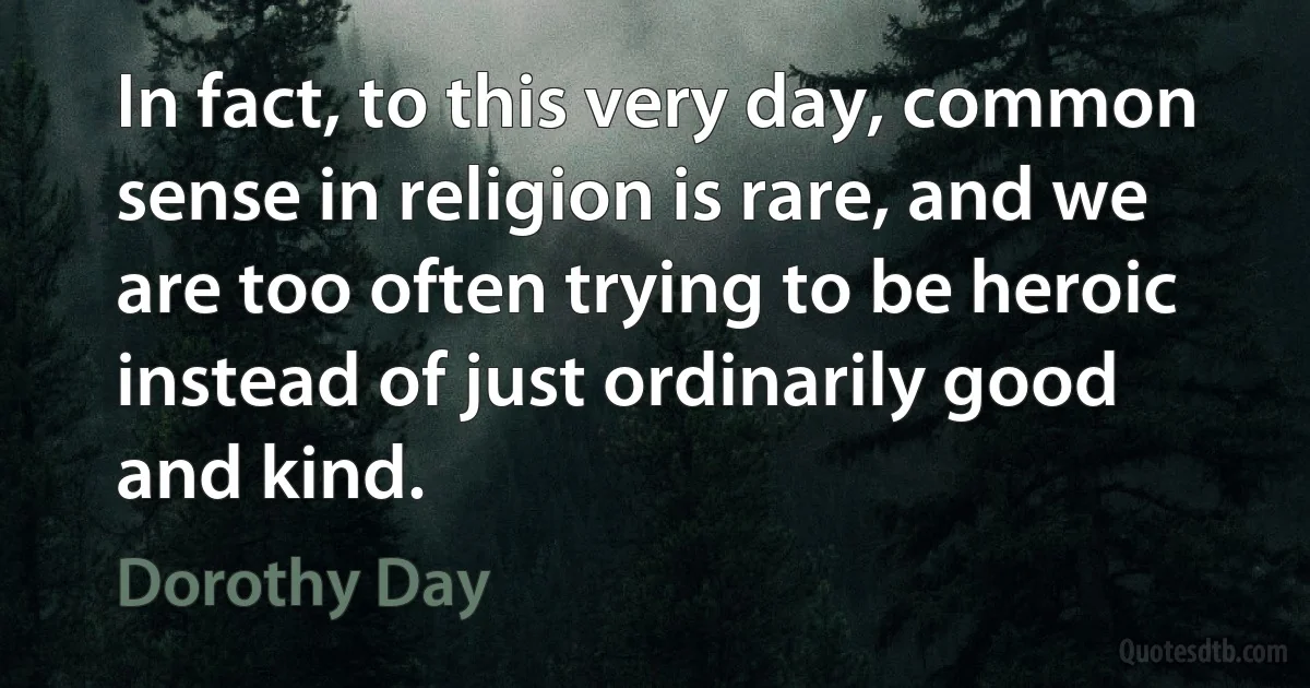 In fact, to this very day, common sense in religion is rare, and we are too often trying to be heroic instead of just ordinarily good and kind. (Dorothy Day)