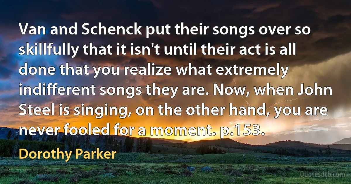 Van and Schenck put their songs over so skillfully that it isn't until their act is all done that you realize what extremely indifferent songs they are. Now, when John Steel is singing, on the other hand, you are never fooled for a moment. p.153. (Dorothy Parker)