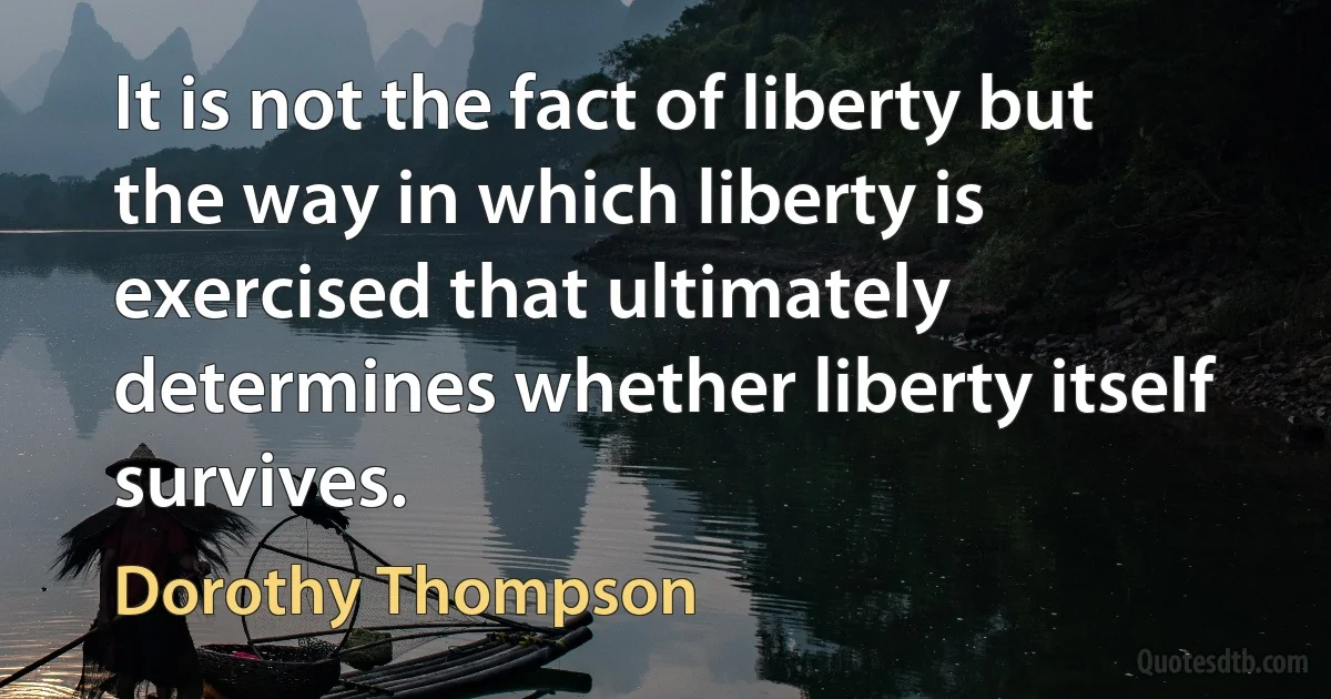 It is not the fact of liberty but the way in which liberty is exercised that ultimately determines whether liberty itself survives. (Dorothy Thompson)