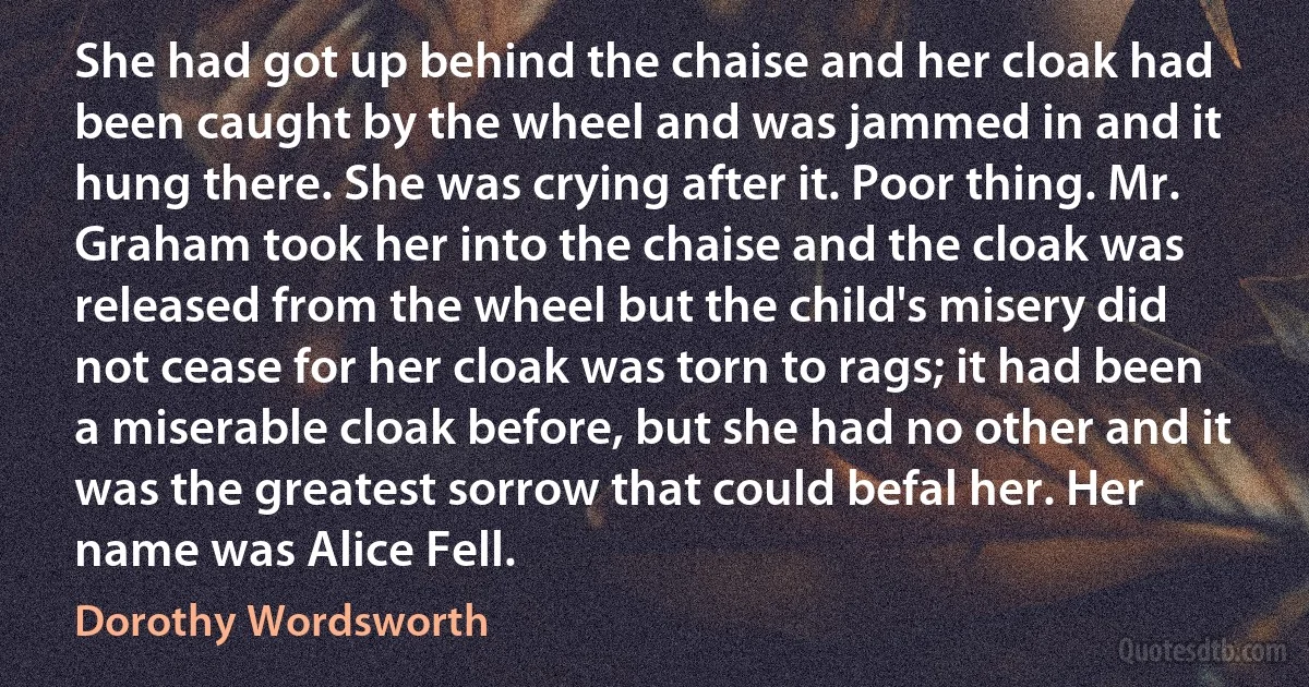 She had got up behind the chaise and her cloak had been caught by the wheel and was jammed in and it hung there. She was crying after it. Poor thing. Mr. Graham took her into the chaise and the cloak was released from the wheel but the child's misery did not cease for her cloak was torn to rags; it had been a miserable cloak before, but she had no other and it was the greatest sorrow that could befal her. Her name was Alice Fell. (Dorothy Wordsworth)