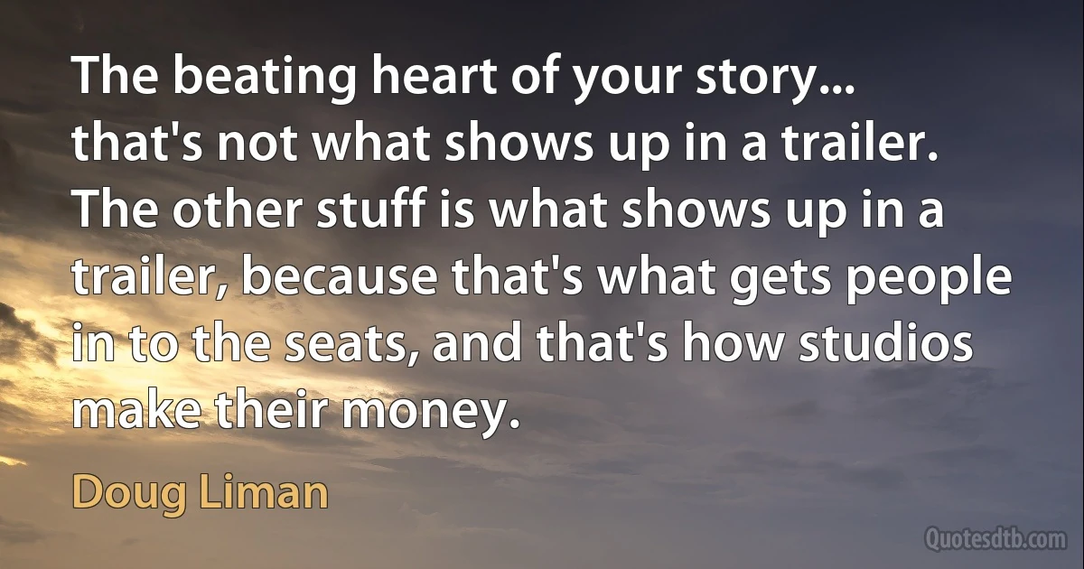 The beating heart of your story... that's not what shows up in a trailer. The other stuff is what shows up in a trailer, because that's what gets people in to the seats, and that's how studios make their money. (Doug Liman)