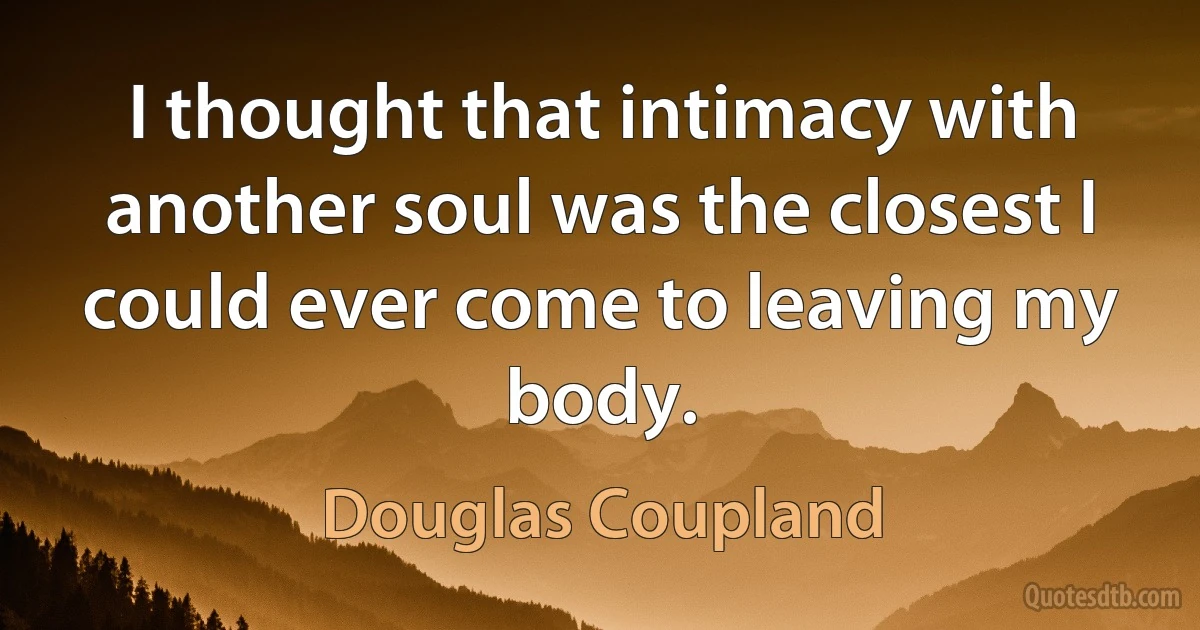 I thought that intimacy with another soul was the closest I could ever come to leaving my body. (Douglas Coupland)