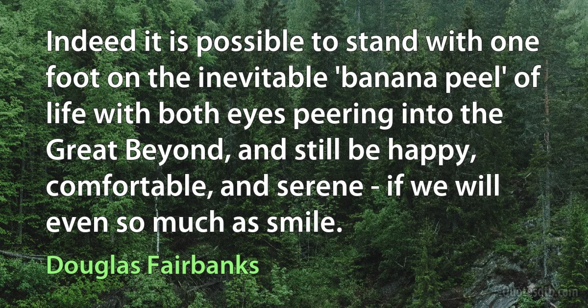 Indeed it is possible to stand with one foot on the inevitable 'banana peel' of life with both eyes peering into the Great Beyond, and still be happy, comfortable, and serene - if we will even so much as smile. (Douglas Fairbanks)