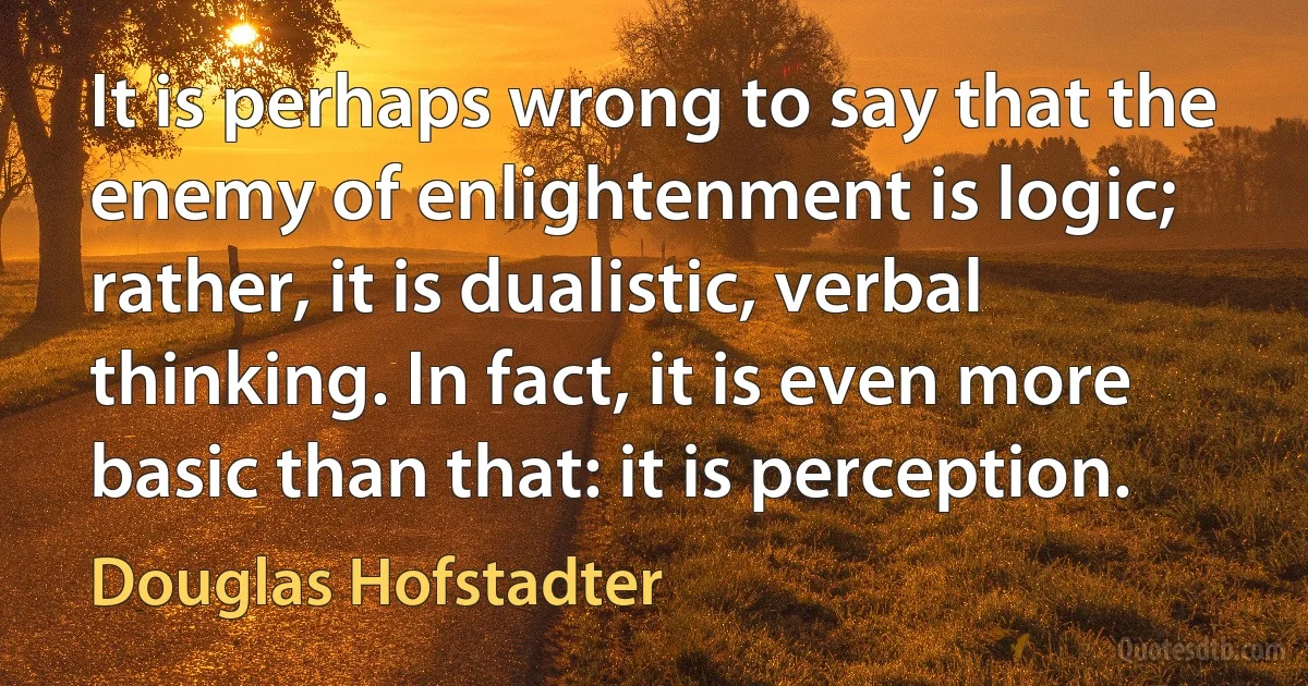 It is perhaps wrong to say that the enemy of enlightenment is logic; rather, it is dualistic, verbal thinking. In fact, it is even more basic than that: it is perception. (Douglas Hofstadter)