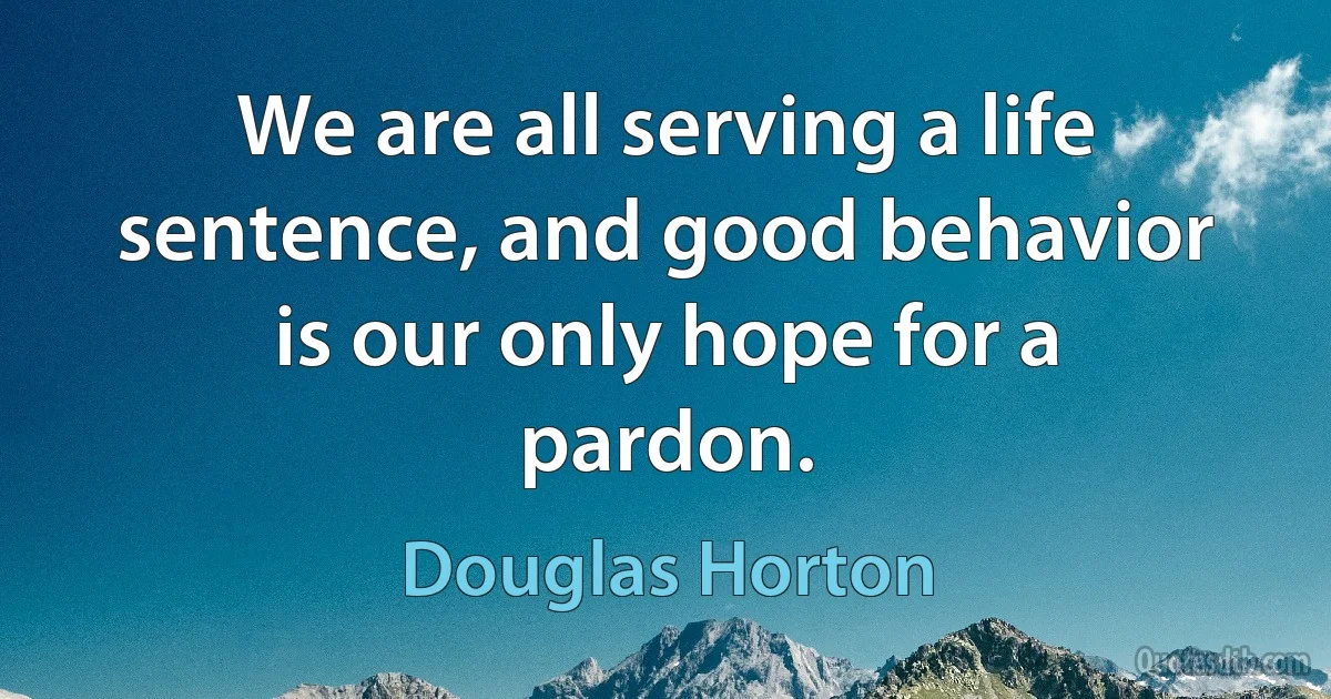 We are all serving a life sentence, and good behavior is our only hope for a pardon. (Douglas Horton)