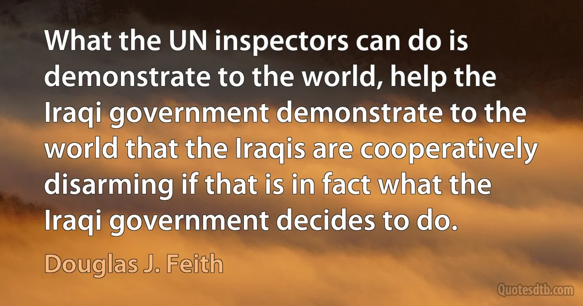 What the UN inspectors can do is demonstrate to the world, help the Iraqi government demonstrate to the world that the Iraqis are cooperatively disarming if that is in fact what the Iraqi government decides to do. (Douglas J. Feith)