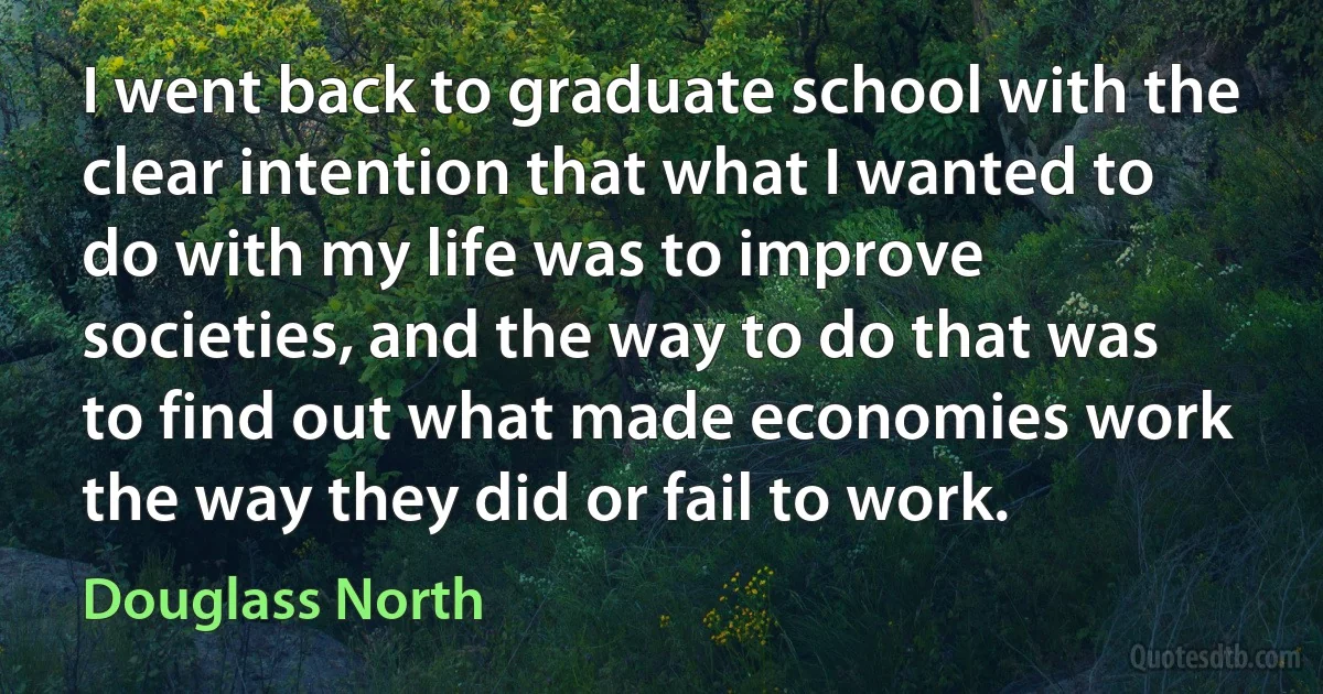 I went back to graduate school with the clear intention that what I wanted to do with my life was to improve societies, and the way to do that was to find out what made economies work the way they did or fail to work. (Douglass North)