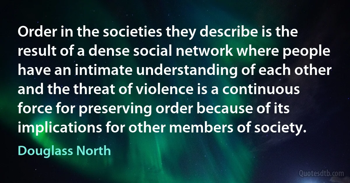 Order in the societies they describe is the result of a dense social network where people have an intimate understanding of each other and the threat of violence is a continuous force for preserving order because of its implications for other members of society. (Douglass North)