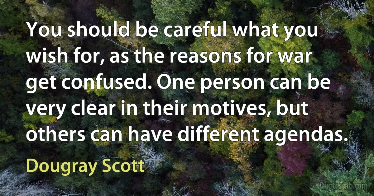 You should be careful what you wish for, as the reasons for war get confused. One person can be very clear in their motives, but others can have different agendas. (Dougray Scott)