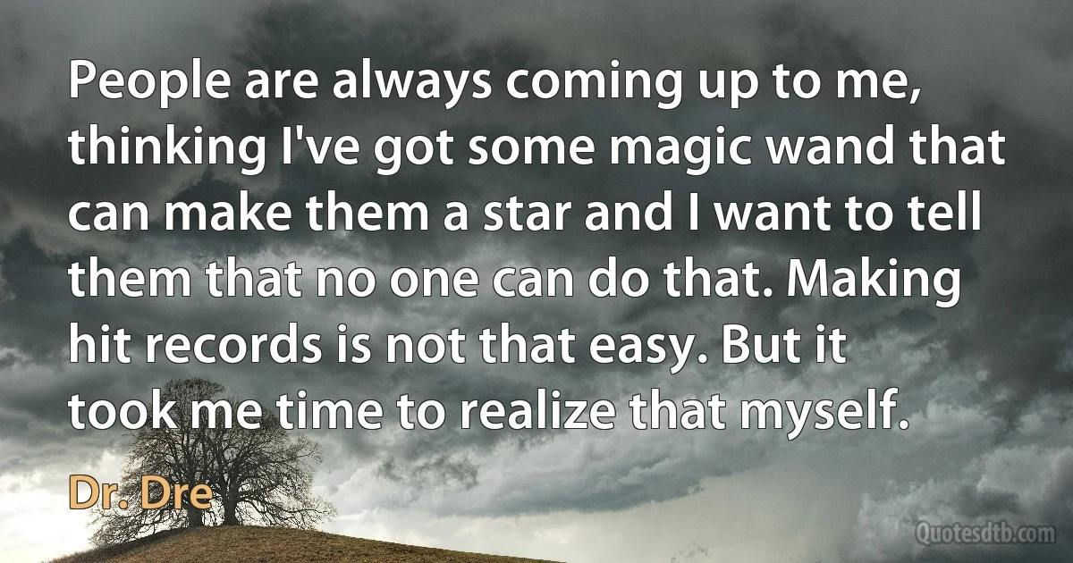 People are always coming up to me, thinking I've got some magic wand that can make them a star and I want to tell them that no one can do that. Making hit records is not that easy. But it took me time to realize that myself. (Dr. Dre)