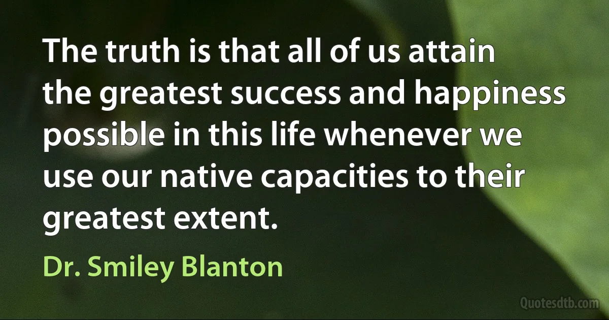 The truth is that all of us attain the greatest success and happiness possible in this life whenever we use our native capacities to their greatest extent. (Dr. Smiley Blanton)