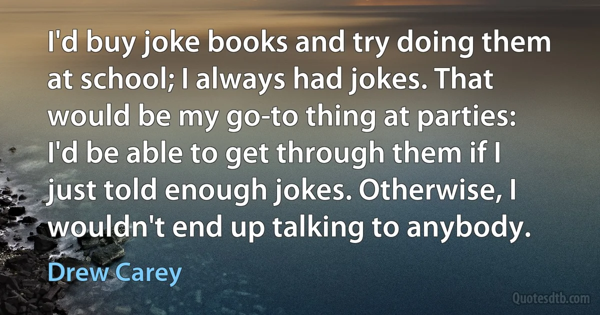 I'd buy joke books and try doing them at school; I always had jokes. That would be my go-to thing at parties: I'd be able to get through them if I just told enough jokes. Otherwise, I wouldn't end up talking to anybody. (Drew Carey)