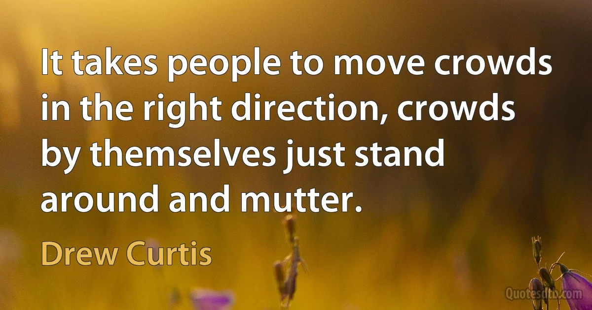 It takes people to move crowds in the right direction, crowds by themselves just stand around and mutter. (Drew Curtis)