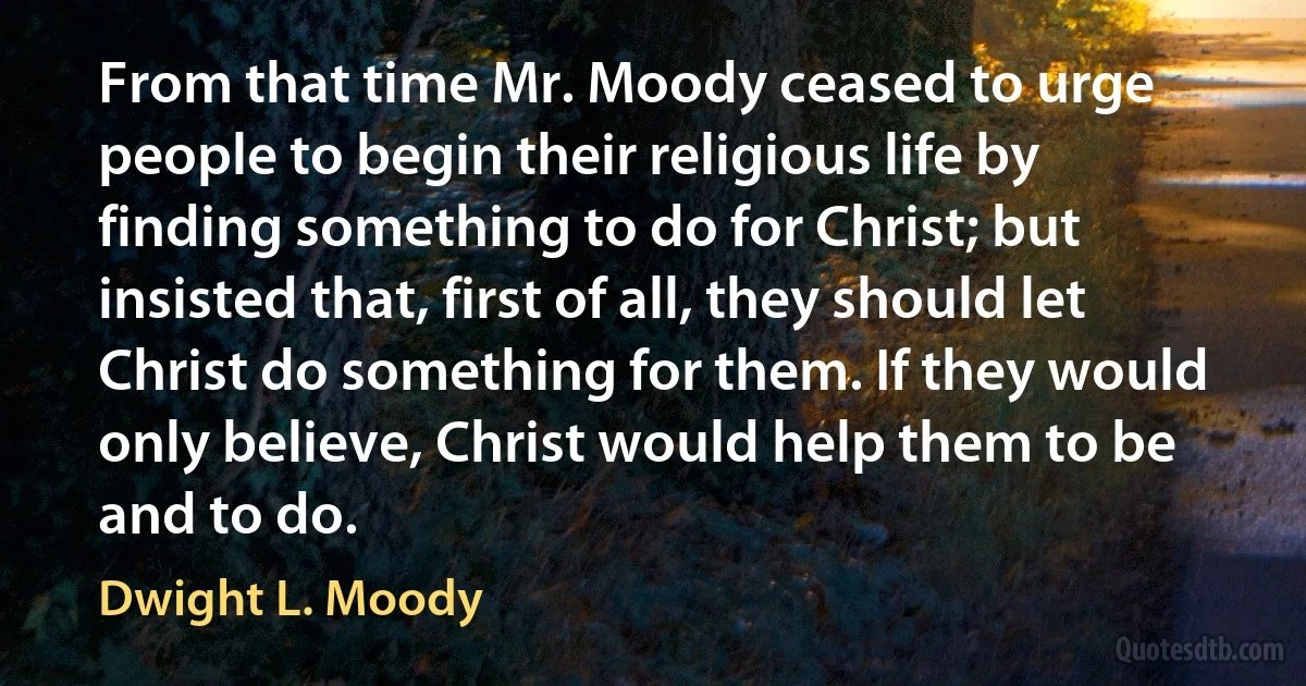 From that time Mr. Moody ceased to urge people to begin their religious life by finding something to do for Christ; but insisted that, first of all, they should let Christ do something for them. If they would only believe, Christ would help them to be and to do. (Dwight L. Moody)