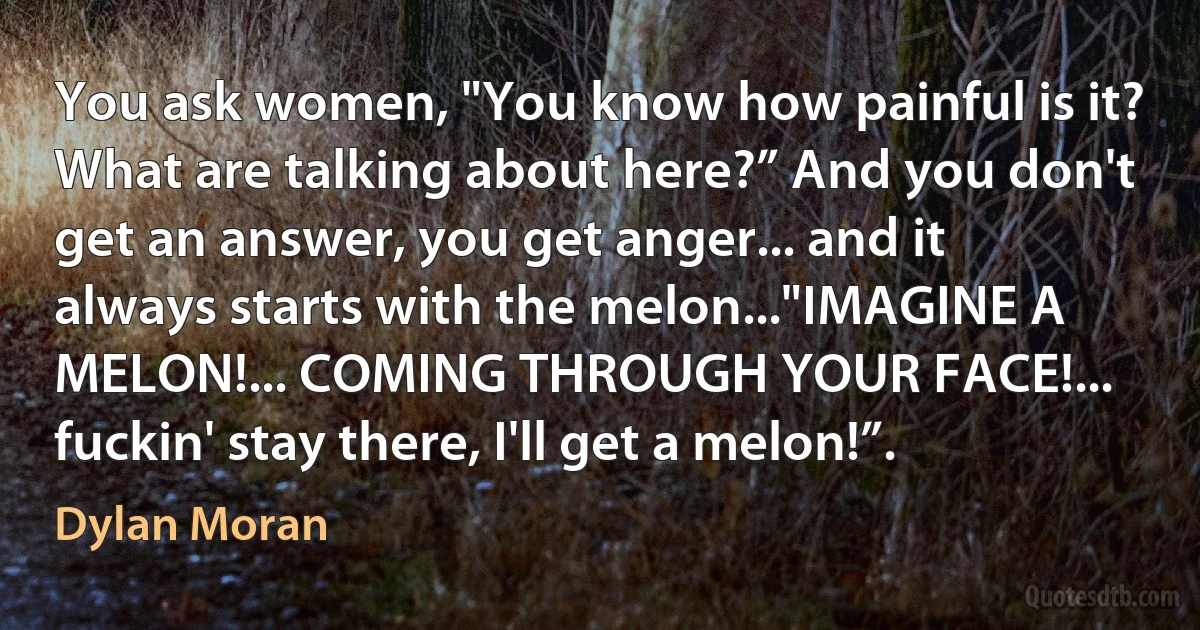 You ask women, "You know how painful is it? What are talking about here?” And you don't get an answer, you get anger... and it always starts with the melon..."IMAGINE A MELON!... COMING THROUGH YOUR FACE!... fuckin' stay there, I'll get a melon!”. (Dylan Moran)