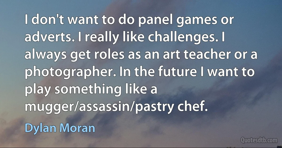 I don't want to do panel games or adverts. I really like challenges. I always get roles as an art teacher or a photographer. In the future I want to play something like a mugger/assassin/pastry chef. (Dylan Moran)