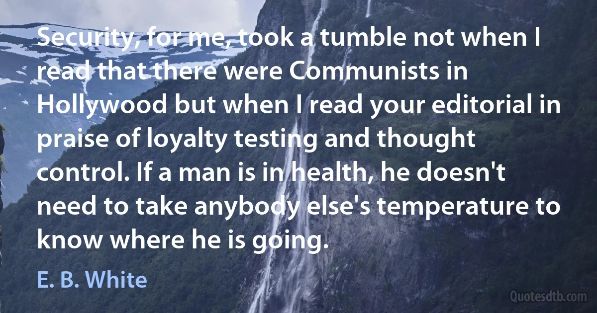 Security, for me, took a tumble not when I read that there were Communists in Hollywood but when I read your editorial in praise of loyalty testing and thought control. If a man is in health, he doesn't need to take anybody else's temperature to know where he is going. (E. B. White)