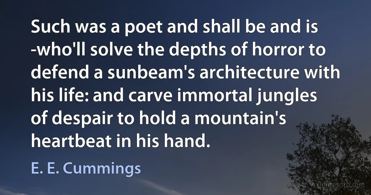 Such was a poet and shall be and is -who'll solve the depths of horror to defend a sunbeam's architecture with his life: and carve immortal jungles of despair to hold a mountain's heartbeat in his hand. (E. E. Cummings)