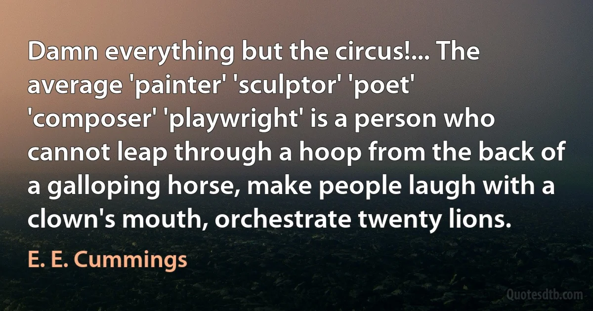 Damn everything but the circus!... The average 'painter' 'sculptor' 'poet' 'composer' 'playwright' is a person who cannot leap through a hoop from the back of a galloping horse, make people laugh with a clown's mouth, orchestrate twenty lions. (E. E. Cummings)