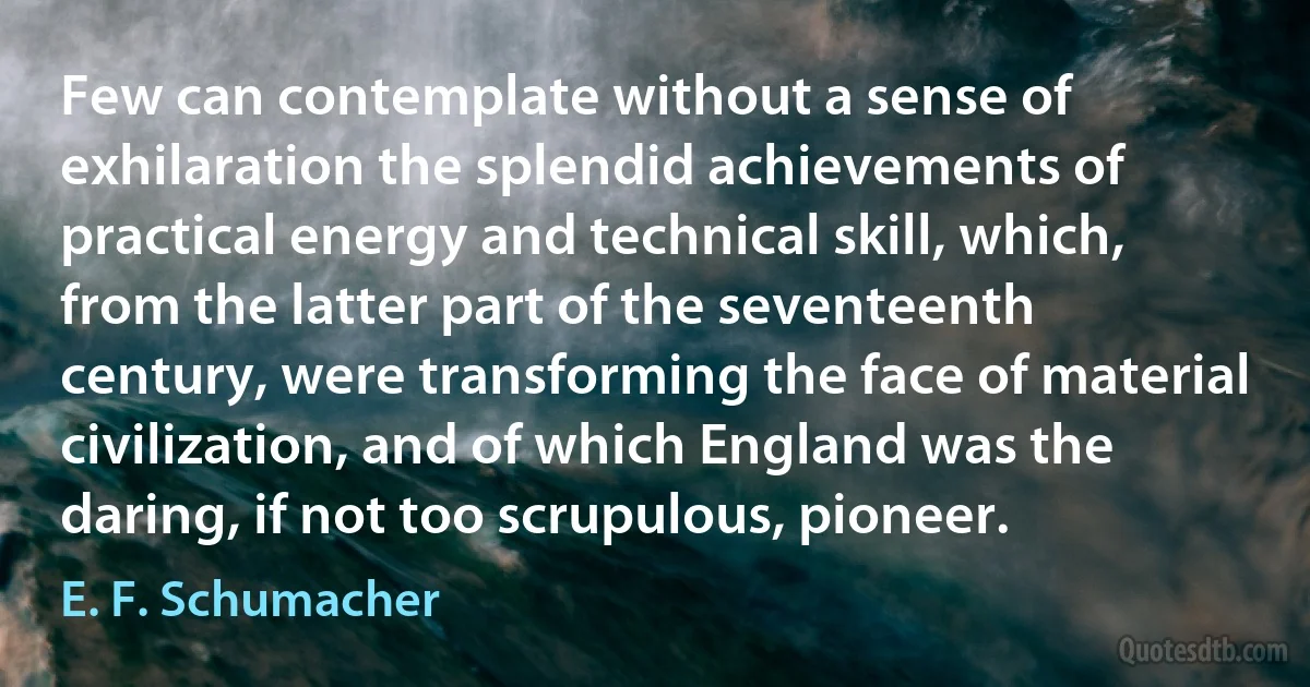 Few can contemplate without a sense of exhilaration the splendid achievements of practical energy and technical skill, which, from the latter part of the seventeenth century, were transforming the face of material civilization, and of which England was the daring, if not too scrupulous, pioneer. (E. F. Schumacher)