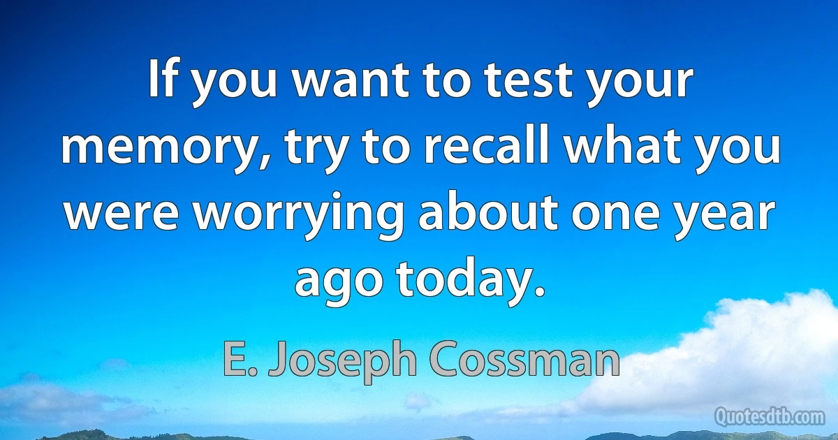 If you want to test your memory, try to recall what you were worrying about one year ago today. (E. Joseph Cossman)