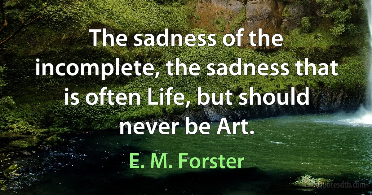 The sadness of the incomplete, the sadness that is often Life, but should never be Art. (E. M. Forster)