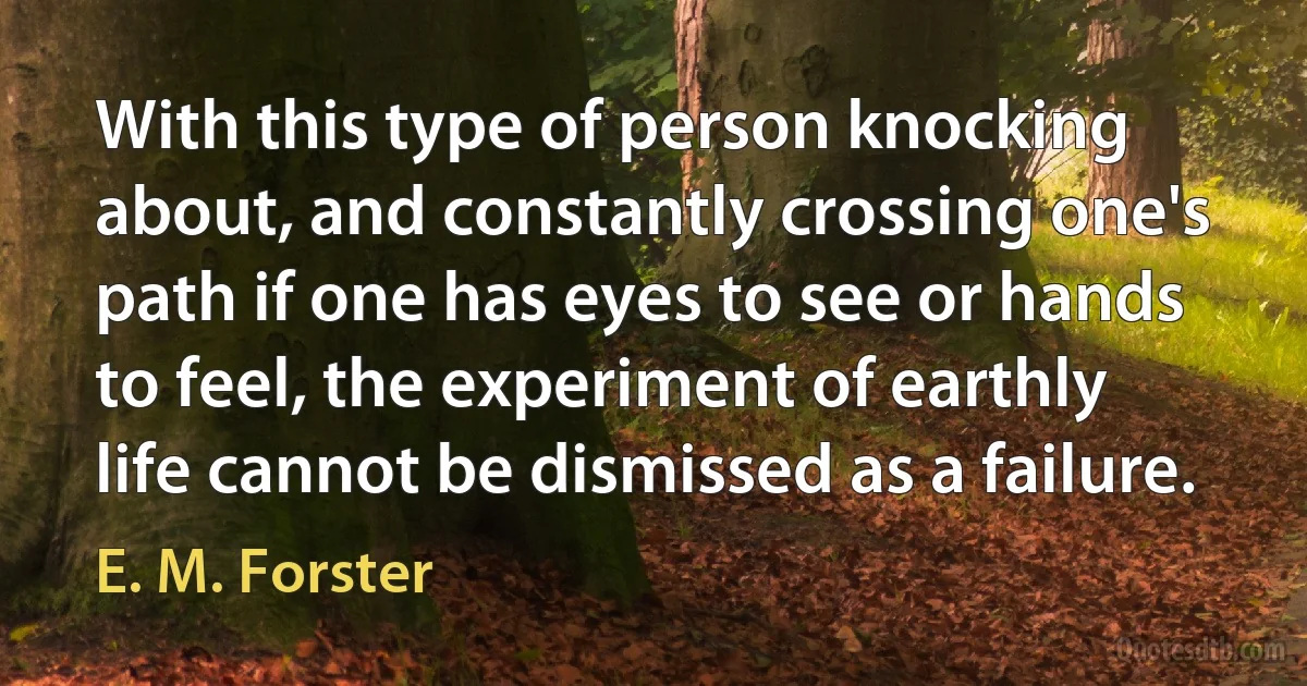 With this type of person knocking about, and constantly crossing one's path if one has eyes to see or hands to feel, the experiment of earthly life cannot be dismissed as a failure. (E. M. Forster)